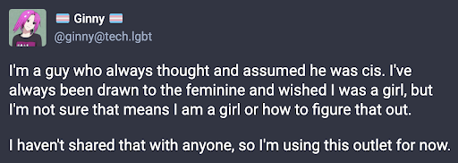 A social media post that says "I'm a guy who always thoguht and assumed he was cis. I've always been drawn to the feminine and wished I was a girl, but I'm not sure that means I am a girl
or how to figure that out. I haven't shared that with anyone, so I'm using this outlet for now.